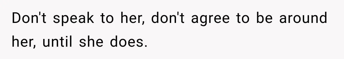 Don't speak to her, don't agree to be around her, until she does.