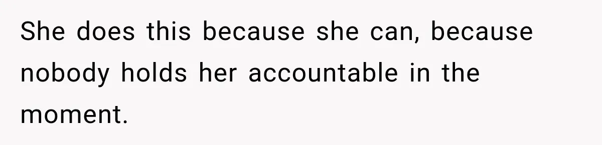 She does this because she can, because nobody holds her accountable in the moment.