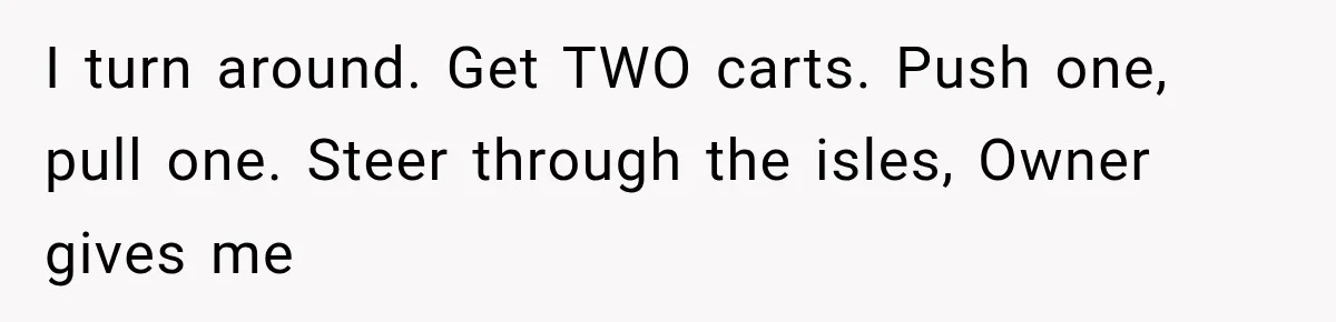 Man Gets Refused Service Without a Cart, So He Brings Two Carts for One Tiny Purchase I turn around. Get TWO carts. Push one, pull one. Steer through the isles, Owner gives me
