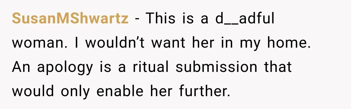 SusanMShwartz − This is a d__adful woman. I wouldn’t want her in my home. An apology is a ritual submission that would only enable her further.