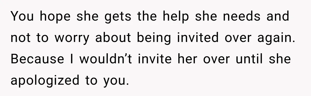 You hope she gets the help she needs and not to worry about being invited over again. Because I wouldn’t invite her over until she apologized to you.