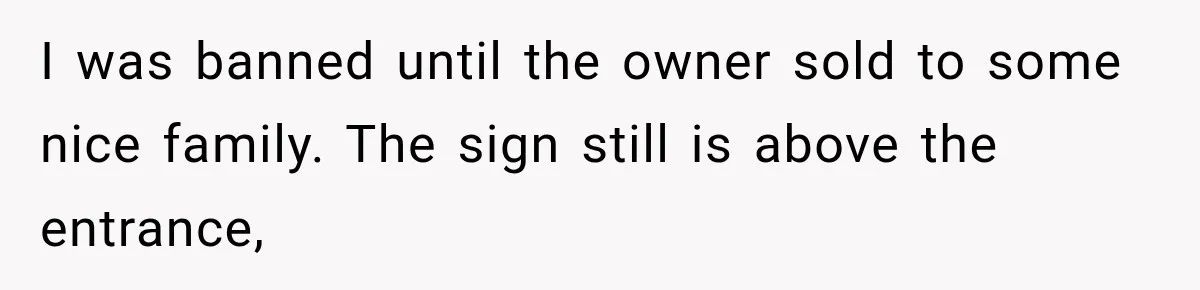 Man Gets Refused Service Without a Cart, So He Brings Two Carts for One Tiny Purchase I was banned until the owner sold to some nice family. The sign still is above the entrance,