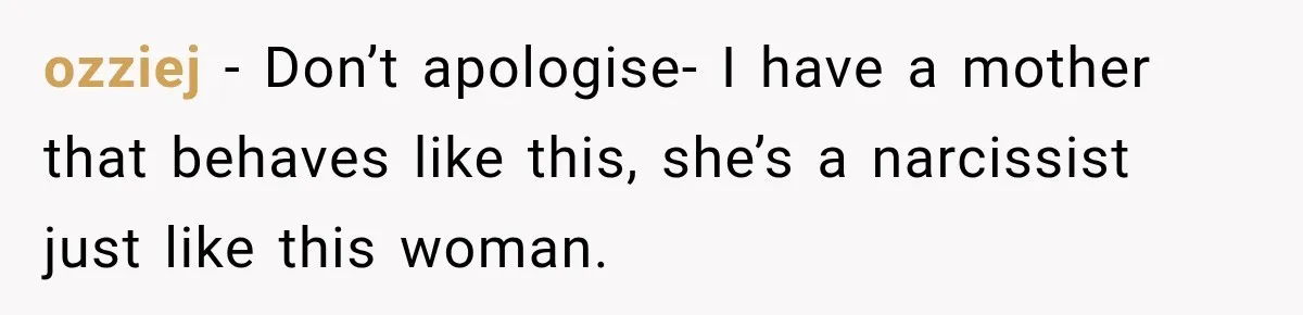 ozziej − Don’t apologise- I have a mother that behaves like this, she’s a narcissist just like this woman.