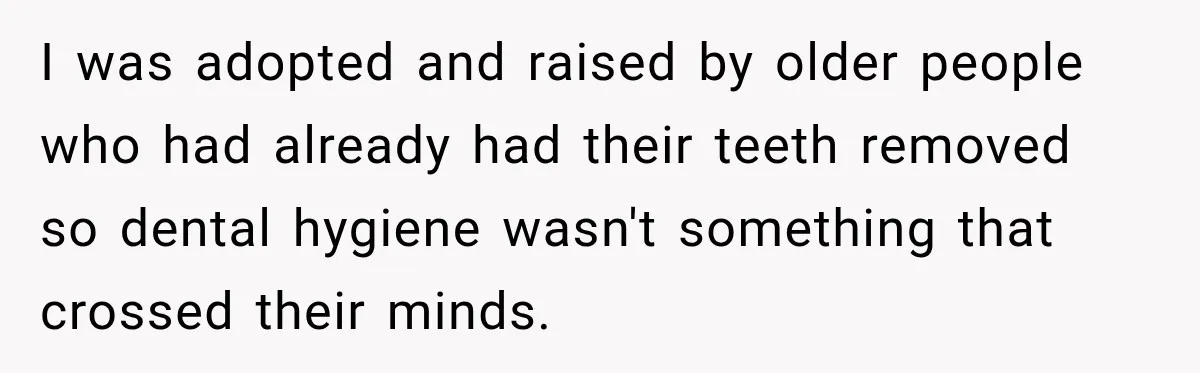 Woman Loses Every Tooth at 28, Then Says She Has Never Felt More Hopeful About Her Future I was adopted and raised by older people who had already had their teeth removed so dental hygiene wasn't something that crossed their minds.