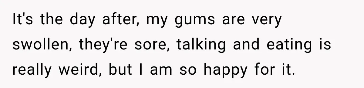 Woman Loses Every Tooth at 28, Then Says She Has Never Felt More Hopeful About Her Future It's the day after, my gums are very swollen, they're sore, talking and eating is really weird, but I am so happy for it.