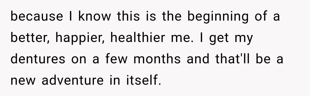 Woman Loses Every Tooth at 28, Then Says She Has Never Felt More Hopeful About Her Future because I know this is the beginning of a better, happier, healthier me. I get my dentures on a few months and that'll be a new adventure in itself.