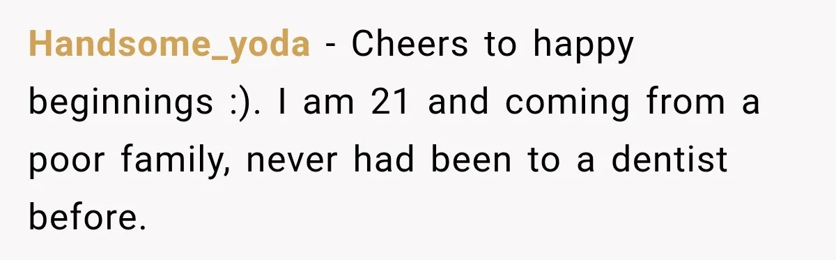 Woman Loses Every Tooth at 28, Then Says She Has Never Felt More Hopeful About Her Future Handsome_yoda − Cheers to happy beginnings :). I am 21 and coming from a poor family, never had been to a dentist before.