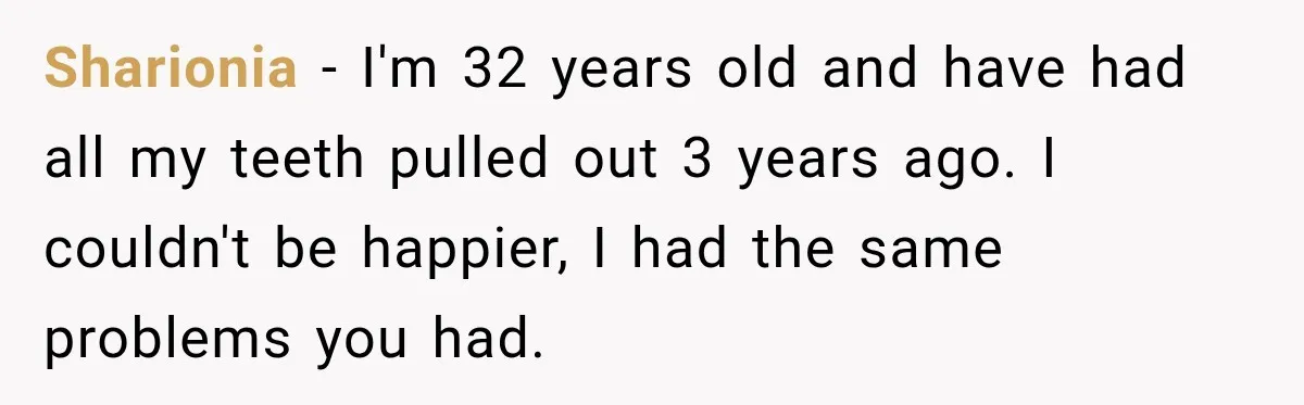 Woman Loses Every Tooth at 28, Then Says She Has Never Felt More Hopeful About Her Future Sharionia − I'm 32 years old and have had all my teeth pulled out 3 years ago. I couldn't be happier, I had the same problems you had.