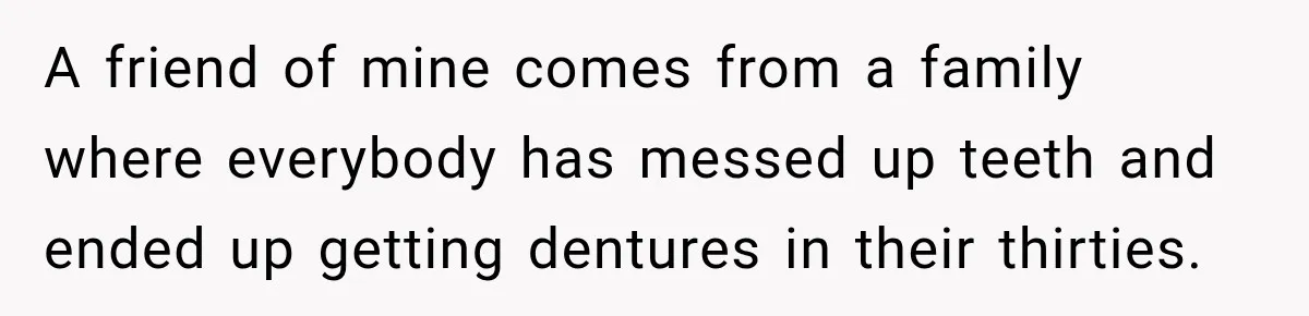 Woman Loses Every Tooth at 28, Then Says She Has Never Felt More Hopeful About Her Future A friend of mine comes from a family where everybody has messed up teeth and ended up getting dentures in their thirties.