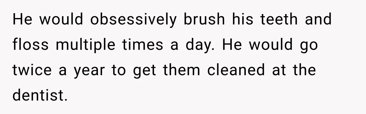 Woman Loses Every Tooth at 28, Then Says She Has Never Felt More Hopeful About Her Future He would obsessively brush his teeth and floss multiple times a day. He would go twice a year to get them cleaned at the dentist.
