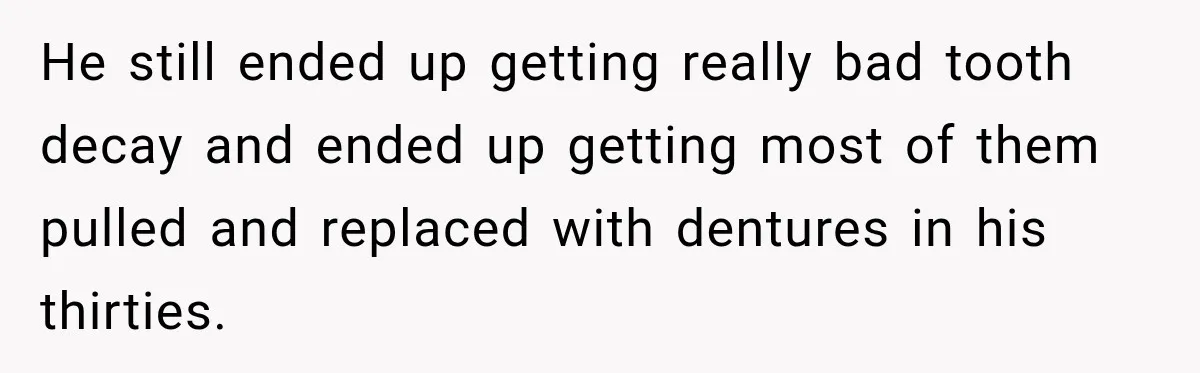 Woman Loses Every Tooth at 28, Then Says She Has Never Felt More Hopeful About Her Future He still ended up getting really bad tooth decay and ended up getting most of them pulled and replaced with dentures in his thirties.