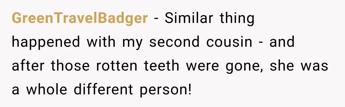 Woman Loses Every Tooth at 28, Then Says She Has Never Felt More Hopeful About Her Future GreenTravelBadger − Similar thing happened with my second cousin - and after those rotten teeth were gone, she was a whole different person!
