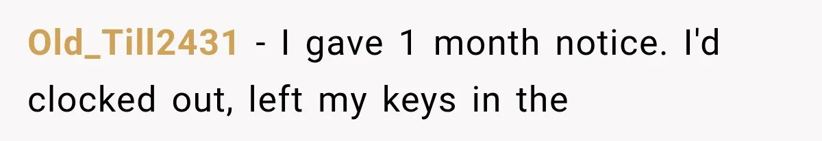 Boss Complains About Three Weeks’ Notice, So Employee Leaves Anyway After Finding a Better Job Old_Till2431 − I gave 1 month notice. I'd clocked out, left my keys in the