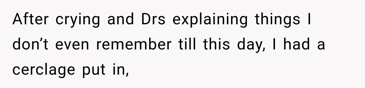After crying and Drs explaining things I don’t even remember till this day, I had a cerclage put in,