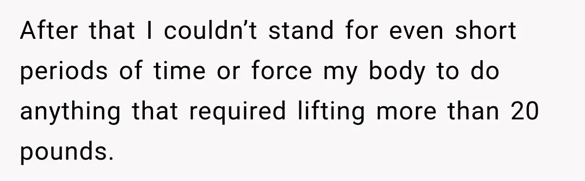 After that I couldn’t stand for even short periods of time or force my body to do anything that required lifting more than 20 pounds.