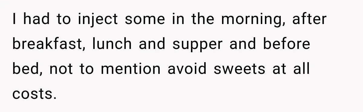 I had to inject some in the morning, after breakfast, lunch and supper and before bed, not to mention avoid sweets at all costs.