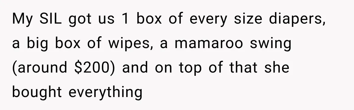 My SIL got us 1 box of every size diapers, a big box of wipes, a mamaroo swing (around $200) and on top of that she bought everything