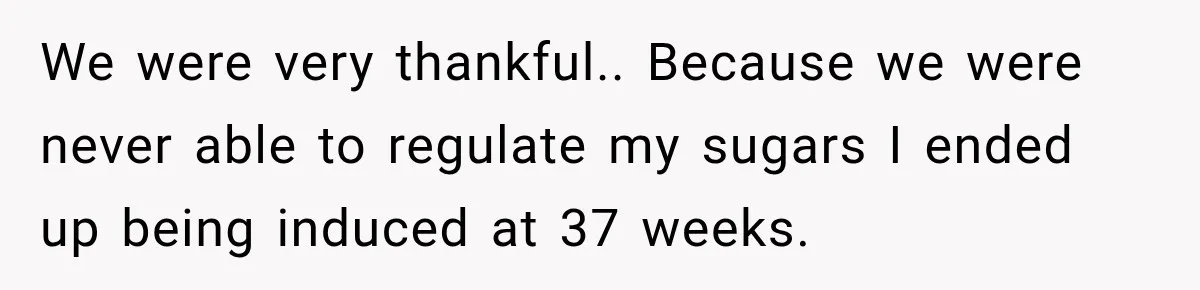 We were very thankful.. Because we were never able to regulate my sugars I ended up being induced at 37 weeks.