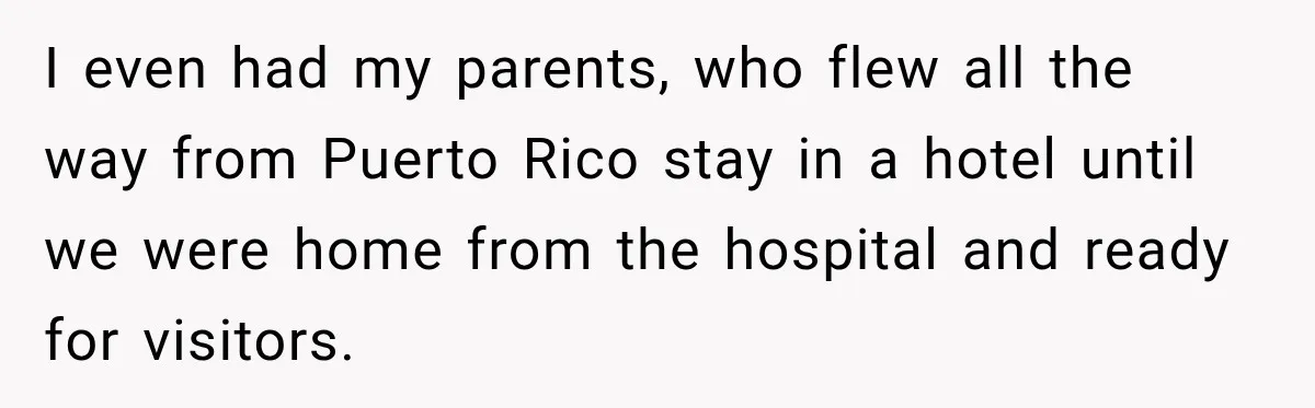 I even had my parents, who flew all the way from Puerto Rico stay in a hotel until we were home from the hospital and ready for visitors.