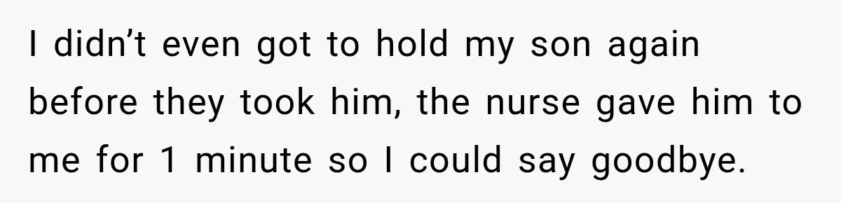 I didn’t even got to hold my son again before they took him, the nurse gave him to me for 1 minute so I could say goodbye.