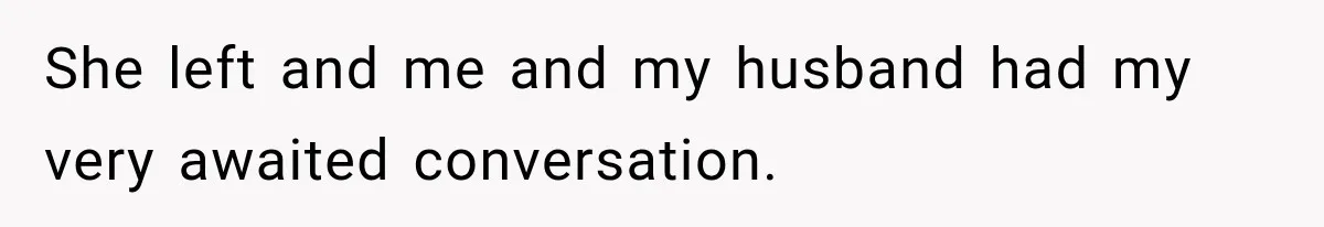 She left and me and my husband had my very awaited conversation.
