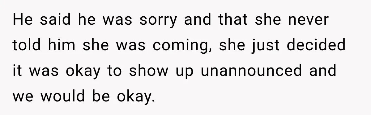 He said he was sorry and that she never told him she was coming, she just decided it was okay to show up unannounced and we would be okay.