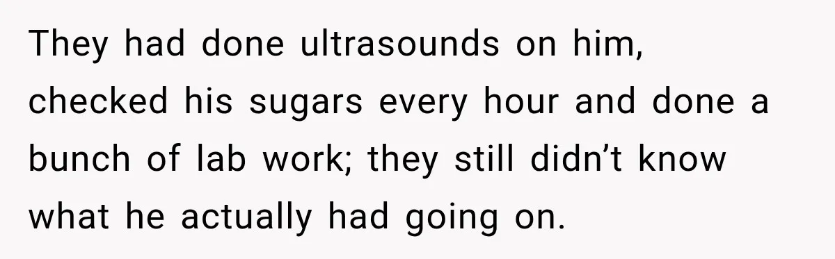 They had done ultrasounds on him, checked his sugars every hour and done a bunch of lab work; they still didn’t know what he actually had going on.