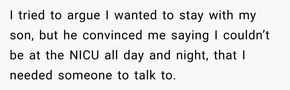 I tried to argue I wanted to stay with my son, but he convinced me saying I couldn’t be at the NICU all day and night, that I needed someone...