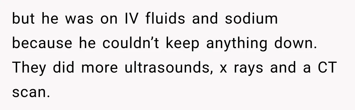 but he was on IV fluids and sodium because he couldn’t keep anything down. They did more ultrasounds, x rays and a CT scan.
