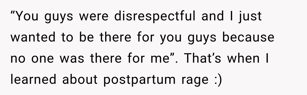 “You guys were disrespectful and I just wanted to be there for you guys because no one was there for me”. That’s when I learned about postpartum rage :)