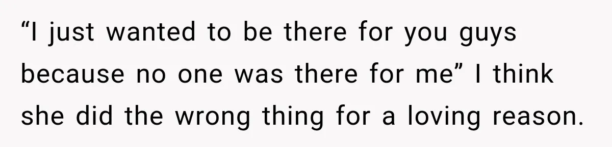 “I just wanted to be there for you guys because no one was there for me” I think she did the wrong thing for a loving reason.