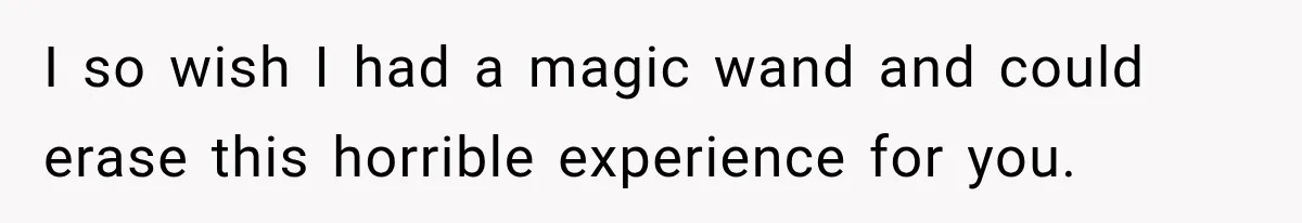 I so wish I had a magic wand and could erase this horrible experience for you.