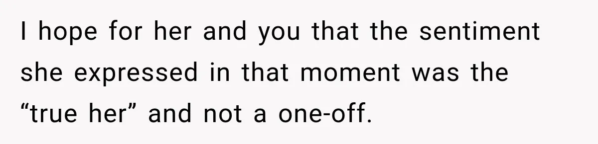 I hope for her and you that the sentiment she expressed in that moment was the “true her” and not a one-off.