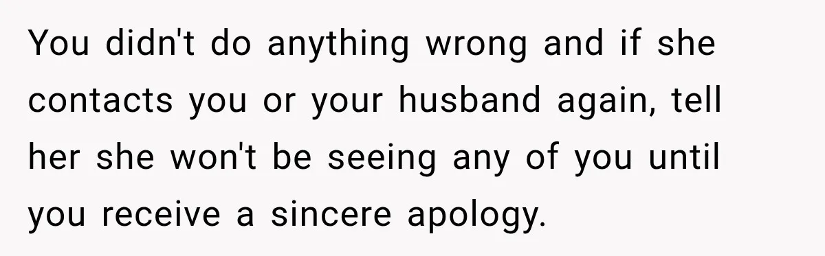 You didn't do anything wrong and if she contacts you or your husband again, tell her she won't be seeing any of you until you receive a sincere apology.