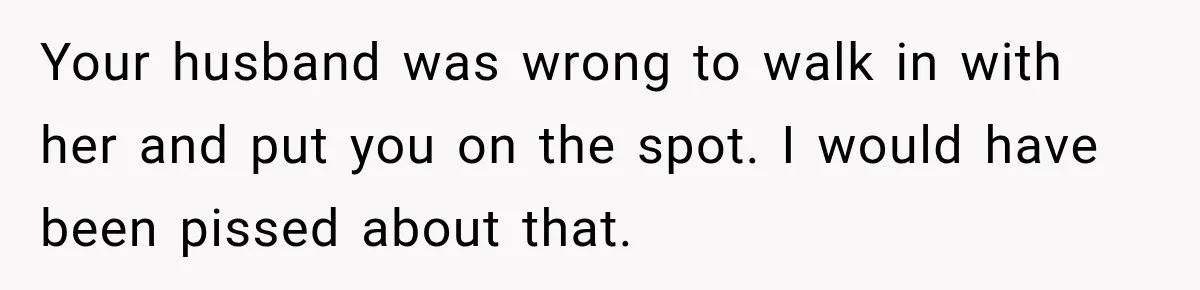 Your husband was wrong to walk in with her and put you on the spot. I would have been pissed about that.