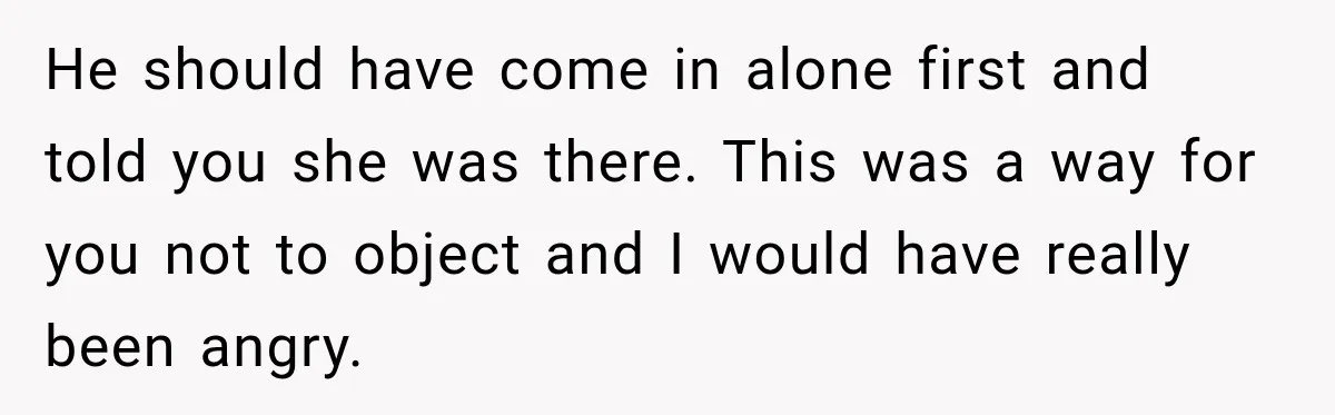 He should have come in alone first and told you she was there. This was a way for you not to object and I would have really been angry.