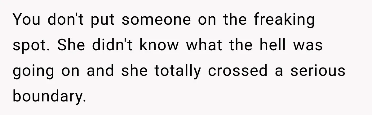 You don't put someone on the freaking spot. She didn't know what the hell was going on and she totally crossed a serious boundary.