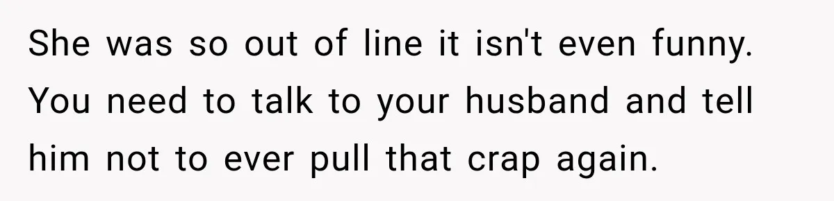 She was so out of line it isn't even funny. You need to talk to your husband and tell him not to ever pull that crap again.