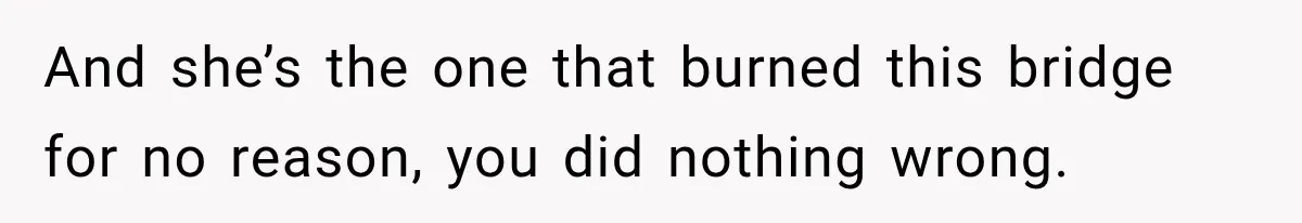 And she’s the one that burned this bridge for no reason, you did nothing wrong.