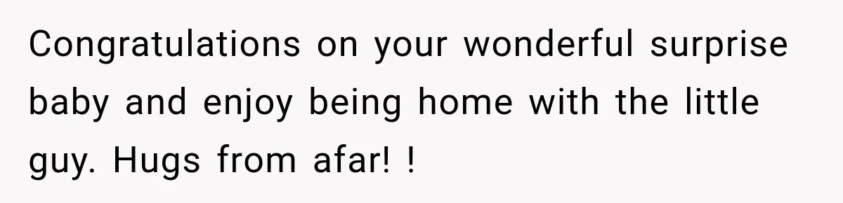 Congratulations on your wonderful surprise baby and enjoy being home with the little guy. Hugs from afar! !