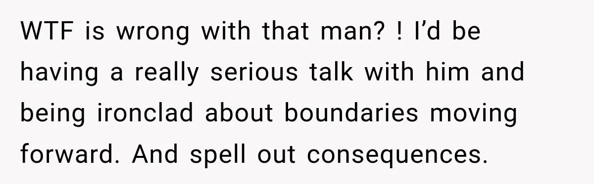 WTF is wrong with that man? ! I’d be having a really serious talk with him and being ironclad about boundaries moving forward. And spell out consequences.