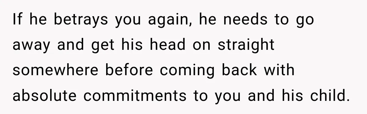 If he betrays you again, he needs to go away and get his head on straight somewhere before coming back with absolute commitments to you and his child.