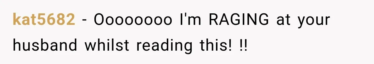 kat5682 − Oooooooo I'm RAGING at your husband whilst reading this! !!
