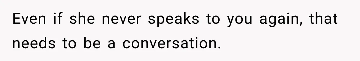 Even if she never speaks to you again, that needs to be a conversation.