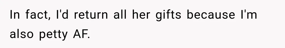 In fact, I'd return all her gifts because I'm also petty AF.