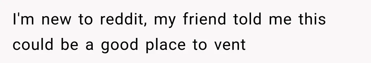 I'm new to reddit, my friend told me this could be a good place to vent
