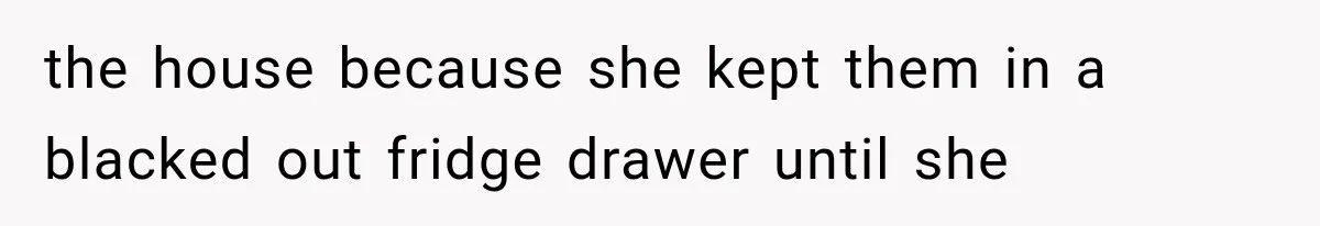 the house because she kept them in a blacked out fridge drawer until she