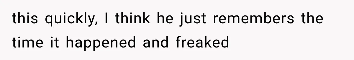 this quickly, I think he just remembers the time it happened and freaked