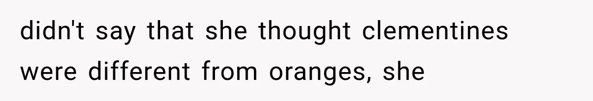 didn't say that she thought clementines were different from oranges, she