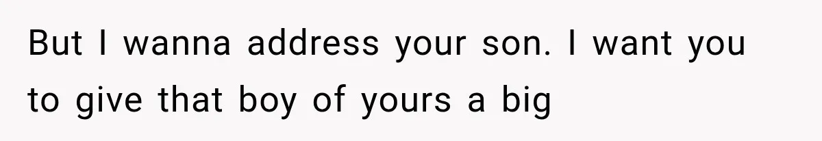 But I wanna address your son. I want you to give that boy of yours a big
